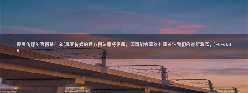 台湾麻豆传媒官网链接：麻豆传媒的官网是什么(麻豆传媒的官方网站即将更新，您可能会喜欢！请关注我们的最新动态。)